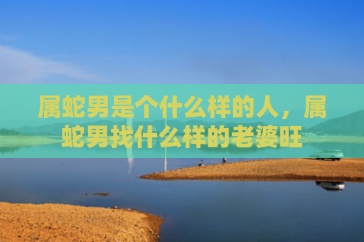 属蛇男是个什么样的人，属蛇男找什么样的老婆旺