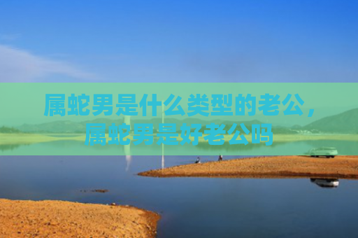 属蛇男是什么类型的老公，属蛇男是好老公吗