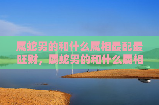 属蛇男的和什么属相最配最旺财，属蛇男的和什么属相最配,相克相冲