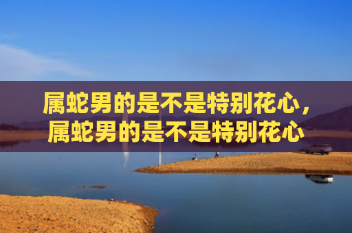 属蛇男的是不是特别花心，属蛇男的是不是特别花心
