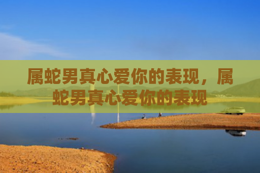属蛇男真心爱你的表现，属蛇男真心爱你的表现
