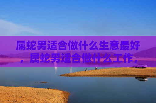 属蛇男适合做什么生意最好，属蛇男适合做什么工作，1