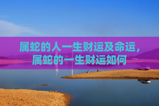 属蛇的人一生财运及命运，属蛇的一生财运如何