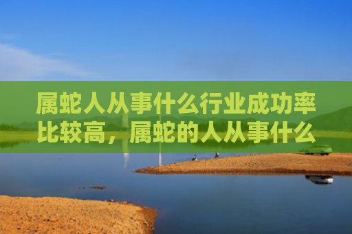 属蛇人从事什么行业成功率比较高，属蛇的人从事什么行业会比较成功