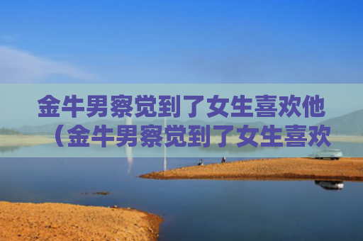 金牛男察觉到了女生喜欢他（金牛男察觉到了女生喜欢他会有什么表现）
