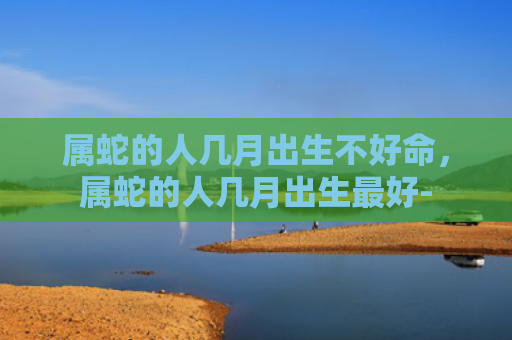属蛇的人几月出生不好命，属蛇的人几月出生最好-