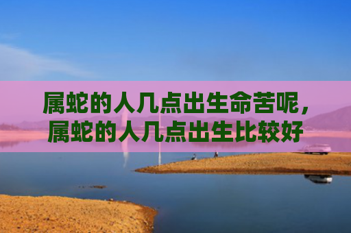 属蛇的人几点出生命苦呢，属蛇的人几点出生比较好