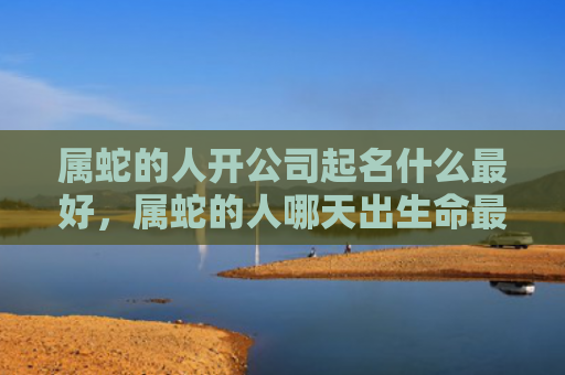 属蛇的人开公司起名什么最好，属蛇的人哪天出生命最好运