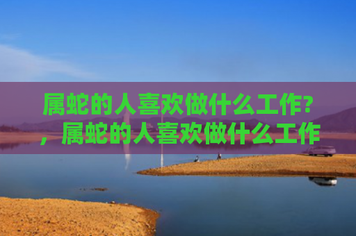 属蛇的人喜欢做什么工作?，属蛇的人喜欢做什么工作-