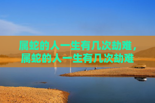 属蛇的人一生有几次劫难，属蛇的人一生有几次劫难