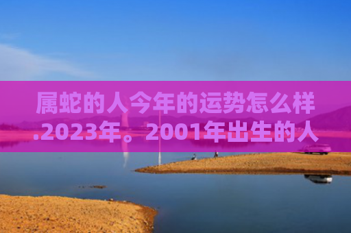 属蛇的人今年的运势怎么样.2023年。2001年出生的人，属蛇的人今年的运气怎么样啊-