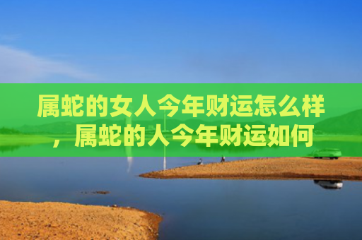 属蛇的女人今年财运怎么样，属蛇的人今年财运如何