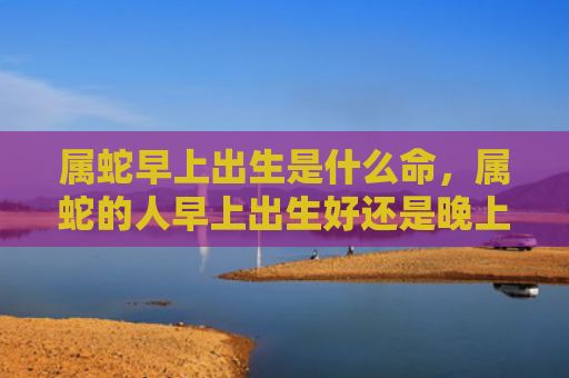 属蛇早上出生是什么命，属蛇的人早上出生好还是晚上出生好