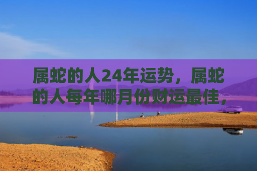 属蛇的人24年运势，属蛇的人每年哪月份财运最佳，1
