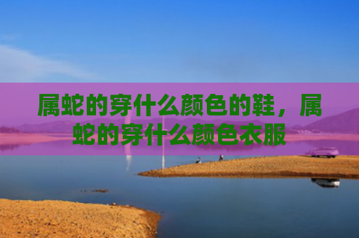 属蛇的穿什么颜色的鞋，属蛇的穿什么颜色衣服