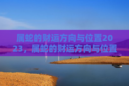 属蛇的财运方向与位置2023，属蛇的财运方向与位置