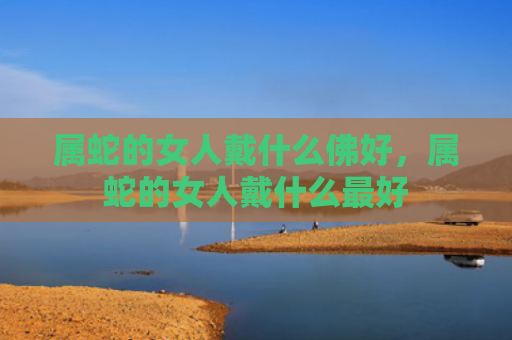 属蛇的女人戴什么佛好，属蛇的女人戴什么最好