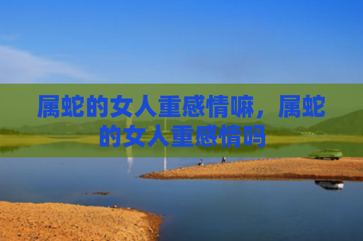 属蛇的女人重感情嘛，属蛇的女人重感情吗