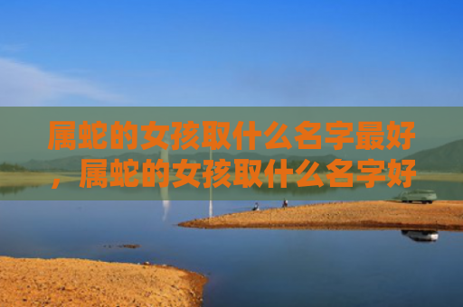 属蛇的女孩取什么名字最好，属蛇的女孩取什么名字好