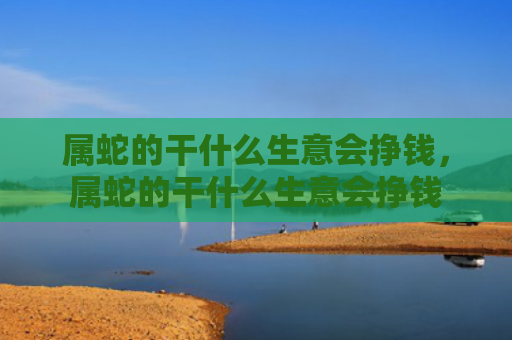 属蛇的干什么生意会挣钱，属蛇的干什么生意会挣钱