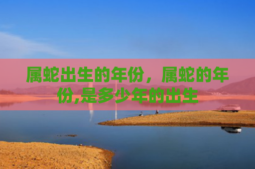 属蛇出生的年份，属蛇的年份,是多少年的出生