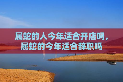 属蛇的人今年适合开店吗，属蛇的今年适合辞职吗