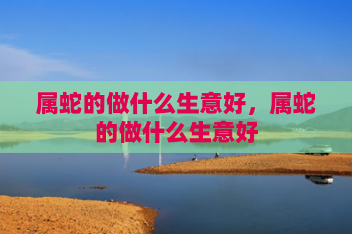 属蛇的做什么生意好，属蛇的做什么生意好