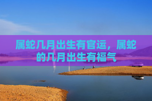 属蛇几月出生有官运，属蛇的几月出生有福气