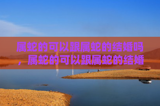 属蛇的可以跟属蛇的结婚吗，属蛇的可以跟属蛇的结婚吗