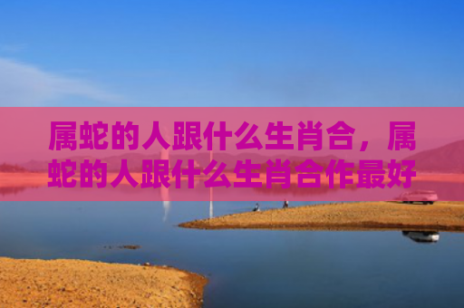 属蛇的人跟什么生肖合，属蛇的人跟什么生肖合作最好