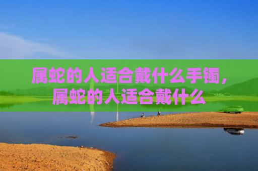 属蛇的人适合戴什么手镯，属蛇的人适合戴什么