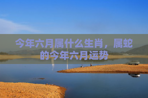今年六月属什么生肖，属蛇的今年六月运势
