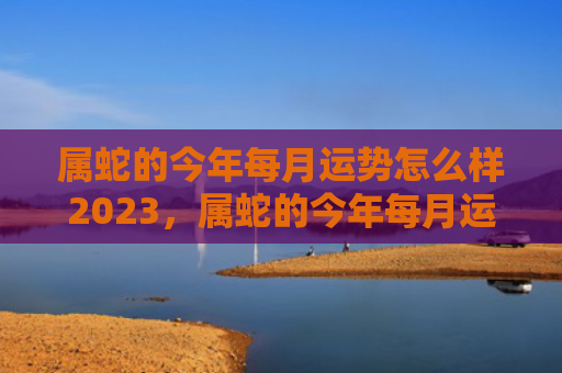 属蛇的今年每月运势怎么样2023，属蛇的今年每月运势