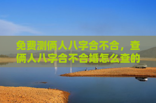 免费测俩人八字合不合，查俩人八字合不合婚怎么查的
