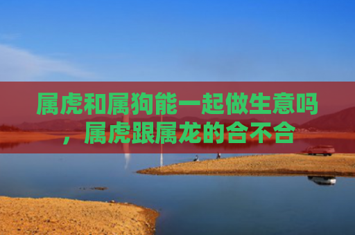属虎和属狗能一起做生意吗，属虎跟属龙的合不合
