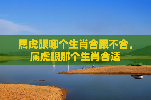 属虎跟哪个生肖合跟不合，属虎跟那个生肖合适