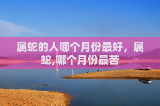 属蛇的人哪个月份最好，属蛇,哪个月份最苦