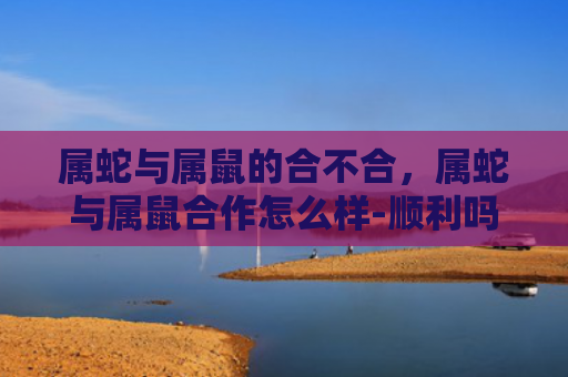 属蛇与属鼠的合不合，属蛇与属鼠合作怎么样-顺利吗-