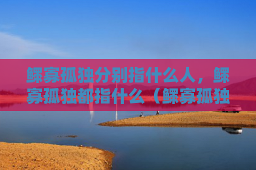 鳏寡孤独分别指什么人，鳏寡孤独都指什么（鳏寡孤独什么人）