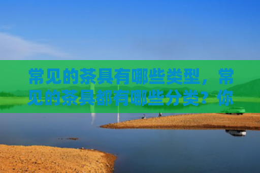 常见的茶具有哪些类型，常见的茶具都有哪些分类？你知道吗