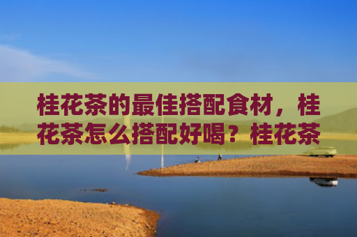 桂花茶的最佳搭配食材，桂花茶怎么搭配好喝？桂花茶什么时候喝最好？