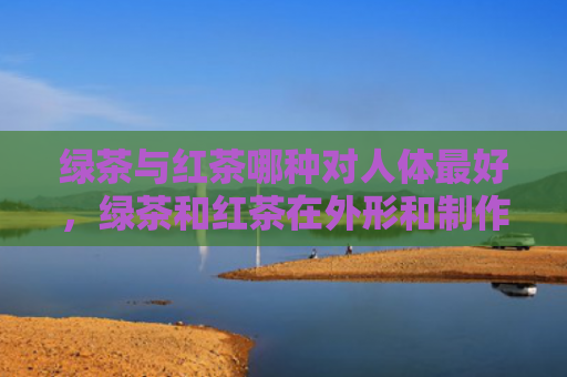 绿茶与红茶哪种对人体最好，绿茶和红茶在外形和制作工艺上有什么区别