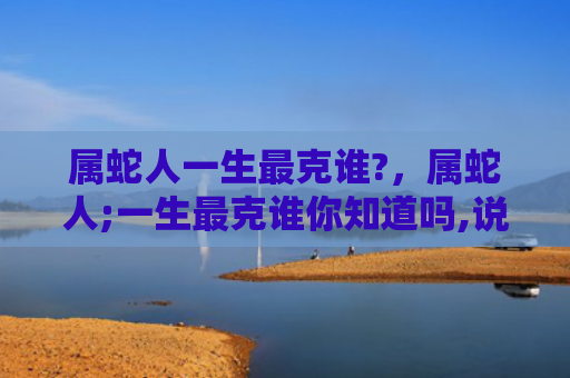 属蛇人一生最克谁?，属蛇人;一生最克谁你知道吗,说出来吓你一跳!