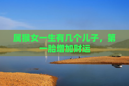 属猴女一生有几个儿子，第一胎增加财运