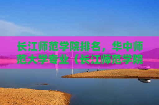 长江师范学院排名，华中师范大学专业（长江师范学院华中师范大学）