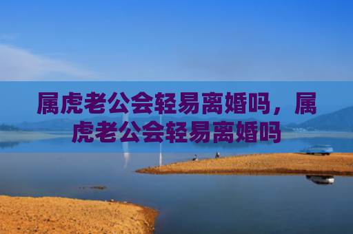 属虎老公会轻易离婚吗，属虎老公会轻易离婚吗