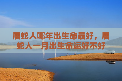 属蛇人哪年出生命最好，属蛇人一月出生命运好不好