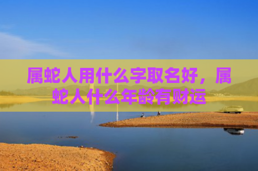 属蛇人用什么字取名好，属蛇人什么年龄有财运