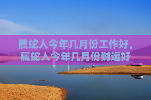 属蛇人今年几月份工作好，属蛇人今年几月份财运好