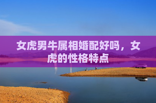 女虎男牛属相婚配好吗，女虎的性格特点